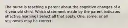 The nurse is teaching a parent about the cognitive changes of a 4-year-old child. Which statement made by the parent indicates effective learning? Select all that apply. One, some, or all responses may be correct.