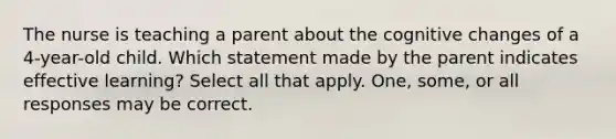 The nurse is teaching a parent about the cognitive changes of a 4-year-old child. Which statement made by the parent indicates effective learning? Select all that apply. One, some, or all responses may be correct.