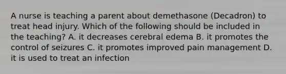 A nurse is teaching a parent about demethasone (Decadron) to treat head injury. Which of the following should be included in the teaching? A. it decreases cerebral edema B. it promotes the control of seizures C. it promotes improved pain management D. it is used to treat an infection