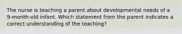 The nurse is teaching a parent about developmental needs of a 9-month-old infant. Which statement from the parent indicates a correct understanding of the teaching?