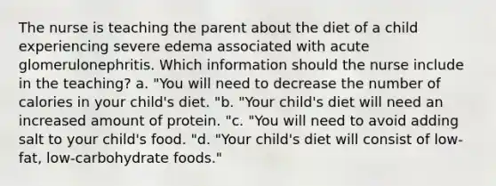 The nurse is teaching the parent about the diet of a child experiencing severe edema associated with acute glomerulonephritis. Which information should the nurse include in the teaching? a. "You will need to decrease the number of calories in your child's diet. "b. "Your child's diet will need an increased amount of protein. "c. "You will need to avoid adding salt to your child's food. "d. "Your child's diet will consist of low-fat, low-carbohydrate foods."