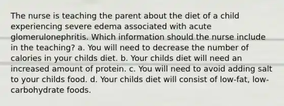 The nurse is teaching the parent about the diet of a child experiencing severe edema associated with acute glomerulonephritis. Which information should the nurse include in the teaching? a. You will need to decrease the number of calories in your childs diet. b. Your childs diet will need an increased amount of protein. c. You will need to avoid adding salt to your childs food. d. Your childs diet will consist of low-fat, low-carbohydrate foods.