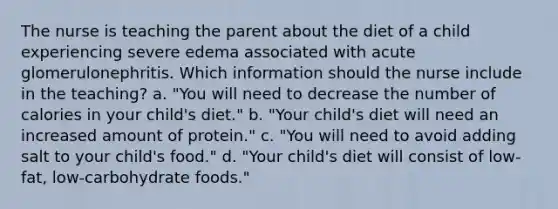 The nurse is teaching the parent about the diet of a child experiencing severe edema associated with acute glomerulonephritis. Which information should the nurse include in the teaching? a. "You will need to decrease the number of calories in your child's diet." b. "Your child's diet will need an increased amount of protein." c. "You will need to avoid adding salt to your child's food." d. "Your child's diet will consist of low-fat, low-carbohydrate foods."