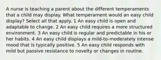 A nurse is teaching a parent about the different temperaments that a child may display. What temperament would an easy child display? Select all that apply. 1 An easy child is open and adaptable to change. 2 An easy child requires a more structured environment. 3 An easy child is regular and predictable in his or her habits. 4 An easy child displays a mild-to-moderately intense mood that is typically positive. 5 An easy child responds with mild but passive resistance to novelty or changes in routine.