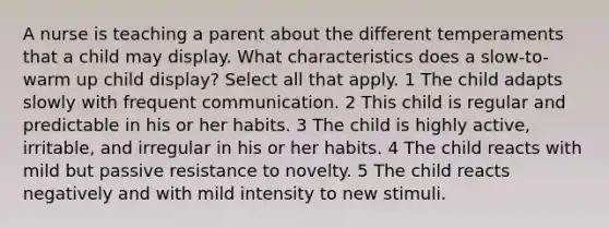 A nurse is teaching a parent about the different temperaments that a child may display. What characteristics does a slow-to-warm up child display? Select all that apply. 1 The child adapts slowly with frequent communication. 2 This child is regular and predictable in his or her habits. 3 The child is highly active, irritable, and irregular in his or her habits. 4 The child reacts with mild but passive resistance to novelty. 5 The child reacts negatively and with mild intensity to new stimuli.