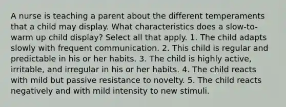 A nurse is teaching a parent about the different temperaments that a child may display. What characteristics does a slow-to-warm up child display? Select all that apply. 1. The child adapts slowly with frequent communication. 2. This child is regular and predictable in his or her habits. 3. The child is highly active, irritable, and irregular in his or her habits. 4. The child reacts with mild but passive resistance to novelty. 5. The child reacts negatively and with mild intensity to new stimuli.