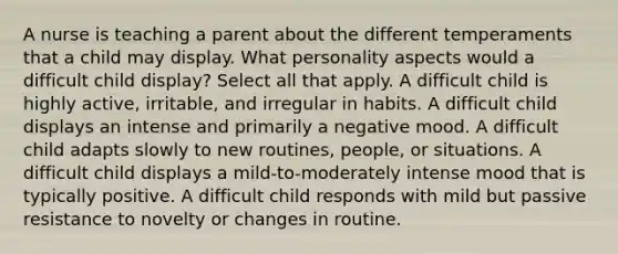 A nurse is teaching a parent about the different temperaments that a child may display. What personality aspects would a difficult child display? Select all that apply. A difficult child is highly active, irritable, and irregular in habits. A difficult child displays an intense and primarily a negative mood. A difficult child adapts slowly to new routines, people, or situations. A difficult child displays a mild-to-moderately intense mood that is typically positive. A difficult child responds with mild but passive resistance to novelty or changes in routine.