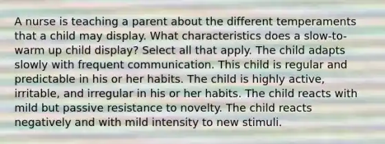 A nurse is teaching a parent about the different temperaments that a child may display. What characteristics does a slow-to-warm up child display? Select all that apply. The child adapts slowly with frequent communication. This child is regular and predictable in his or her habits. The child is highly active, irritable, and irregular in his or her habits. The child reacts with mild but passive resistance to novelty. The child reacts negatively and with mild intensity to new stimuli.