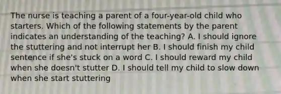 The nurse is teaching a parent of a four-year-old child who starters. Which of the following statements by the parent indicates an understanding of the teaching? A. I should ignore the stuttering and not interrupt her B. I should finish my child sentence if she's stuck on a word C. I should reward my child when she doesn't stutter D. I should tell my child to slow down when she start stuttering