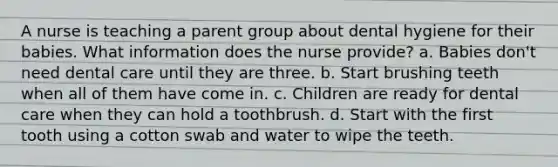 A nurse is teaching a parent group about dental hygiene for their babies. What information does the nurse provide? a. Babies don't need dental care until they are three. b. Start brushing teeth when all of them have come in. c. Children are ready for dental care when they can hold a toothbrush. d. Start with the first tooth using a cotton swab and water to wipe the teeth.