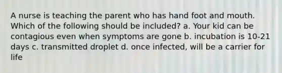 A nurse is teaching the parent who has hand foot and mouth. Which of the following should be included? a. Your kid can be contagious even when symptoms are gone b. incubation is 10-21 days c. transmitted droplet d. once infected, will be a carrier for life