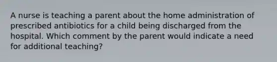 A nurse is teaching a parent about the home administration of prescribed antibiotics for a child being discharged from the hospital. Which comment by the parent would indicate a need for additional teaching?