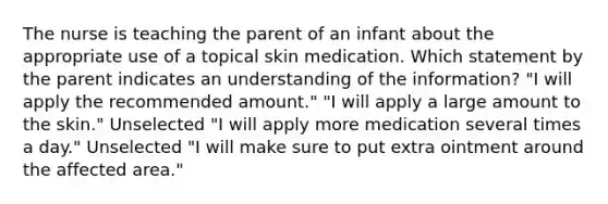 The nurse is teaching the parent of an infant about the appropriate use of a topical skin medication. Which statement by the parent indicates an understanding of the information? "I will apply the recommended amount." "I will apply a large amount to the skin." Unselected "I will apply more medication several times a day." Unselected "I will make sure to put extra ointment around the affected area."