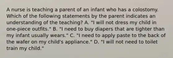 A nurse is teaching a parent of an infant who has a colostomy. Which of the following statements by the parent indicates an understanding of the teaching? A. "I will not dress my child in one-piece outfits." B. "I need to buy diapers that are tighter than my infant usually wears." C. "I need to apply paste to the back of the wafer on my child's appliance." D. "I will not need to toilet train my child."