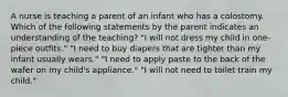 A nurse is teaching a parent of an infant who has a colostomy. Which of the following statements by the parent indicates an understanding of the teaching? "I will not dress my child in one-piece outfits." "I need to buy diapers that are tighter than my infant usually wears." "I need to apply paste to the back of the wafer on my child's appliance." "I will not need to toilet train my child."