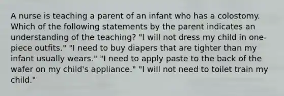 A nurse is teaching a parent of an infant who has a colostomy. Which of the following statements by the parent indicates an understanding of the teaching? "I will not dress my child in one-piece outfits." "I need to buy diapers that are tighter than my infant usually wears." "I need to apply paste to the back of the wafer on my child's appliance." "I will not need to toilet train my child."