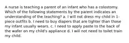 A nurse is teaching a parent of an infant who has a colostomy. Which of the following statements by the parent indicates an understanding of the teaching? a. I will not dress my child in 1-piece outfits b. I need to buy diapers that are tighter than those my infant usually wears. c. I need to apply paste to the back of the wafer on my child's appliance d. I will not need to toilet train my child.