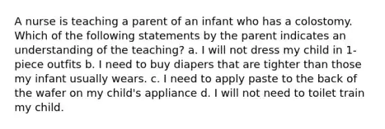 A nurse is teaching a parent of an infant who has a colostomy. Which of the following statements by the parent indicates an understanding of the teaching? a. I will not dress my child in 1-piece outfits b. I need to buy diapers that are tighter than those my infant usually wears. c. I need to apply paste to the back of the wafer on my child's appliance d. I will not need to toilet train my child.