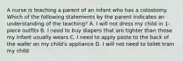 A nurse is teaching a parent of an infant who has a colostomy. Which of the following statements by the parent indicates an understanding of the teaching? A. I will not dress my child in 1-piece outfits B. I need to buy diapers that are tighter than those my infant usually wears C. I need to apply paste to the back of the wafer on my child's appliance D. I will not need to toilet train my child