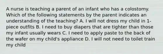 A nurse is teaching a parent of an infant who has a colostomy. Which of the following statements by the parent indicates an understanding of the teaching? A. I will not dress my child in 1-piece outfits B. I need to buy diapers that are tighter than those my infant usually wears C. I need to apply paste to the back of the wafer on my child's appliance D. I will not need to toilet train my child