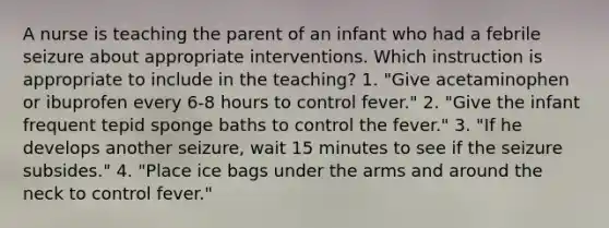 A nurse is teaching the parent of an infant who had a febrile seizure about appropriate interventions. Which instruction is appropriate to include in the teaching? 1. "Give acetaminophen or ibuprofen every 6-8 hours to control fever." 2. "Give the infant frequent tepid sponge baths to control the fever." 3. "If he develops another seizure, wait 15 minutes to see if the seizure subsides." 4. "Place ice bags under the arms and around the neck to control fever."