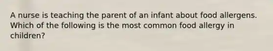 A nurse is teaching the parent of an infant about food allergens. Which of the following is the most common food allergy in children?