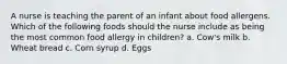 A nurse is teaching the parent of an infant about food allergens. Which of the following foods should the nurse include as being the most common food allergy in children? a. Cow's milk b. Wheat bread c. Corn syrup d. Eggs