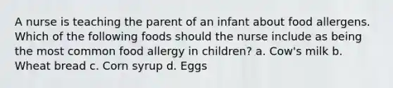 A nurse is teaching the parent of an infant about food allergens. Which of the following foods should the nurse include as being the most common food allergy in children? a. Cow's milk b. Wheat bread c. Corn syrup d. Eggs