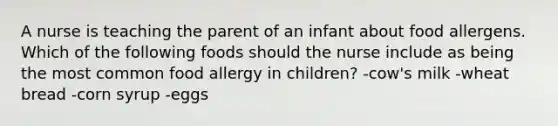 A nurse is teaching the parent of an infant about food allergens. Which of the following foods should the nurse include as being the most common food allergy in children? -cow's milk -wheat bread -corn syrup -eggs