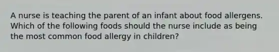 A nurse is teaching the parent of an infant about food allergens. Which of the following foods should the nurse include as being the most common food allergy in children?