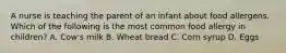 A nurse is teaching the parent of an infant about food allergens. Which of the following is the most common food allergy in children? A. Cow's milk B. Wheat bread C. Corn syrup D. Eggs