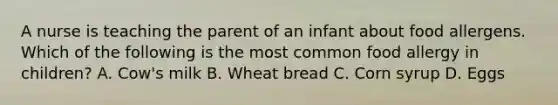 A nurse is teaching the parent of an infant about food allergens. Which of the following is the most common food allergy in children? A. Cow's milk B. Wheat bread C. Corn syrup D. Eggs