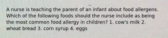 A nurse is teaching the parent of an infant about food allergens. Which of the following foods should the nurse include as being the most common food allergy in children? 1. cow's milk 2. wheat bread 3. corn syrup 4. eggs