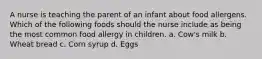 A nurse is teaching the parent of an infant about food allergens. Which of the following foods should the nurse include as being the most common food allergy in children. a. Cow's milk b. Wheat bread c. Corn syrup d. Eggs