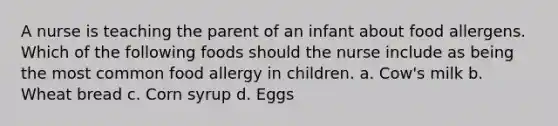 A nurse is teaching the parent of an infant about food allergens. Which of the following foods should the nurse include as being the most common food allergy in children. a. Cow's milk b. Wheat bread c. Corn syrup d. Eggs