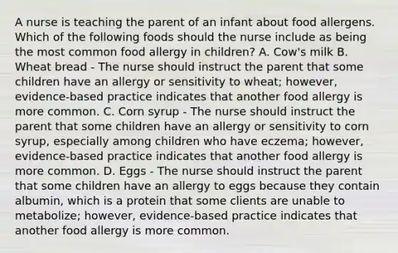 A nurse is teaching the parent of an infant about food allergens. Which of the following foods should the nurse include as being the most common food allergy in children? A. Cow's milk B. Wheat bread - The nurse should instruct the parent that some children have an allergy or sensitivity to wheat; however, evidence-based practice indicates that another food allergy is more common. C. Corn syrup - The nurse should instruct the parent that some children have an allergy or sensitivity to corn syrup, especially among children who have eczema; however, evidence-based practice indicates that another food allergy is more common. D. Eggs - The nurse should instruct the parent that some children have an allergy to eggs because they contain albumin, which is a protein that some clients are unable to metabolize; however, evidence-based practice indicates that another food allergy is more common.