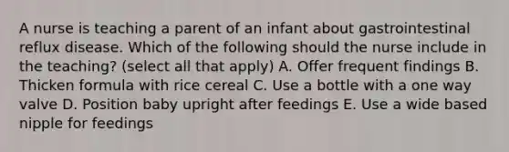 A nurse is teaching a parent of an infant about gastrointestinal reflux disease. Which of the following should the nurse include in the teaching? (select all that apply) A. Offer frequent findings B. Thicken formula with rice cereal C. Use a bottle with a one way valve D. Position baby upright after feedings E. Use a wide based nipple for feedings