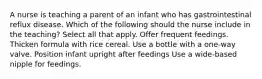 A nurse is teaching a parent of an infant who has gastrointestinal reflux disease. Which of the following should the nurse include in the teaching? Select all that apply. Offer frequent feedings. Thicken formula with rice cereal. Use a bottle with a one-way valve. Position infant upright after feedings Use a wide-based nipple for feedings.