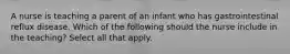 A nurse is teaching a parent of an infant who has gastrointestinal reflux disease. Which of the following should the nurse include in the teaching? Select all that apply.