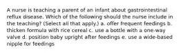 A nurse is teaching a parent of an infant about gastrointestinal reflux disease. Which of the following should the nurse include in the teaching? (Select all that apply.) a. offer frequent feedings b. thicken formula with rice cereal c. use a bottle with a one-way valve d. position baby upright after feedings e. use a wide-based nipple for feedings