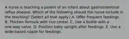 A nurse is teaching a parent of an infant about gastrointestinal reflux disease. Which of the following should the nurse include in the teaching? (Select all that apply.) A. Offer frequent feedings. B. Thicken formula with rice cereal. C. Use a bottle with a one‑way valve. D. Position baby upright after feedings. E. Use a wide‑based nipple for feedings.