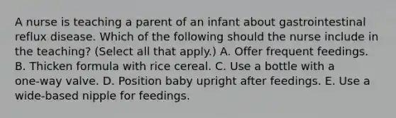 A nurse is teaching a parent of an infant about gastrointestinal reflux disease. Which of the following should the nurse include in the teaching? (Select all that apply.) A. Offer frequent feedings. B. Thicken formula with rice cereal. C. Use a bottle with a one‑way valve. D. Position baby upright after feedings. E. Use a wide‑based nipple for feedings.