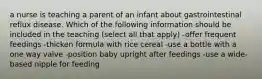 a nurse is teaching a parent of an infant about gastrointestinal reflux disease. Which of the following information should be included in the teaching (select all that apply) -offer frequent feedings -thicken formula with rice cereal -use a bottle with a one way valve -position baby upright after feedings -use a wide-based nipple for feeding