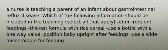 a nurse is teaching a parent of an infant about gastrointestinal reflux disease. Which of the following information should be included in the teaching (select all that apply) -offer frequent feedings -thicken formula with rice cereal -use a bottle with a one way valve -position baby upright after feedings -use a wide-based nipple for feeding