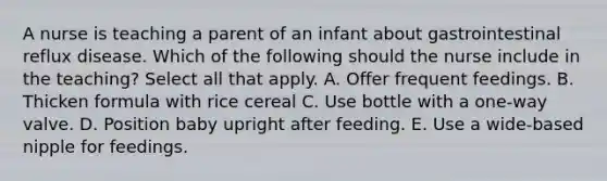 A nurse is teaching a parent of an infant about gastrointestinal reflux disease. Which of the following should the nurse include in the teaching? Select all that apply. A. Offer frequent feedings. B. Thicken formula with rice cereal C. Use bottle with a one-way valve. D. Position baby upright after feeding. E. Use a wide-based nipple for feedings.