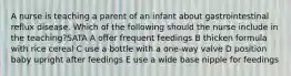 A nurse is teaching a parent of an infant about gastrointestinal reflux disease. Which of the following should the nurse include in the teaching?SATA A offer frequent feedings B thicken formula with rice cereal C use a bottle with a one-way valve D position baby upright after feedings E use a wide base nipple for feedings