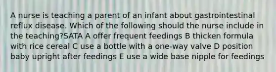 A nurse is teaching a parent of an infant about gastrointestinal reflux disease. Which of the following should the nurse include in the teaching?SATA A offer frequent feedings B thicken formula with rice cereal C use a bottle with a one-way valve D position baby upright after feedings E use a wide base nipple for feedings