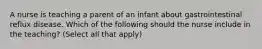 A nurse is teaching a parent of an infant about gastrointestinal reflux disease. Which of the following should the nurse include in the teaching? (Select all that apply)