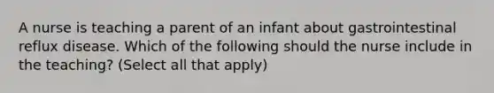 A nurse is teaching a parent of an infant about gastrointestinal reflux disease. Which of the following should the nurse include in the teaching? (Select all that apply)