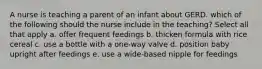 A nurse is teaching a parent of an infant about GERD. which of the following should the nurse include in the teaching? Select all that apply a. offer frequent feedings b. thicken formula with rice cereal c. use a bottle with a one-way valve d. position baby upright after feedings e. use a wide-based nipple for feedings